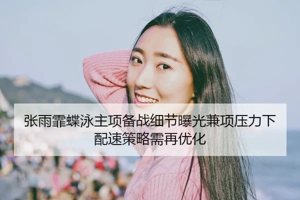 张雨霏蝶泳主项备战细节曝光兼项压力下配速策略需再优化