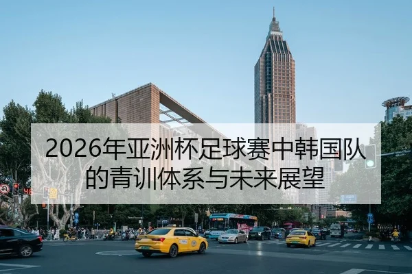 2026年亚洲杯足球赛中韩国队的青训体系与未来展望