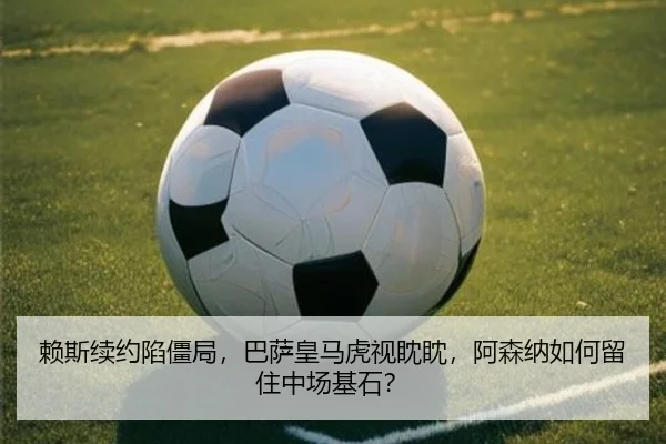 赖斯续约陷僵局，巴萨皇马虎视眈眈，阿森纳如何留住中场基石？