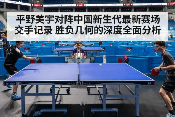 平野美宇对阵中国新生代最新赛场交手记录 胜负几何的深度全面分析