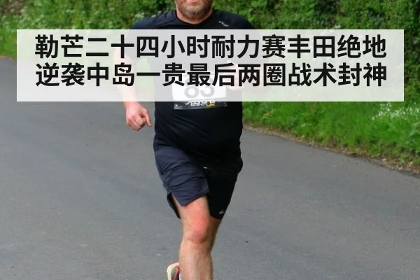 勒芒二十四小时耐力赛丰田绝地逆袭中岛一贵最后两圈战术封神